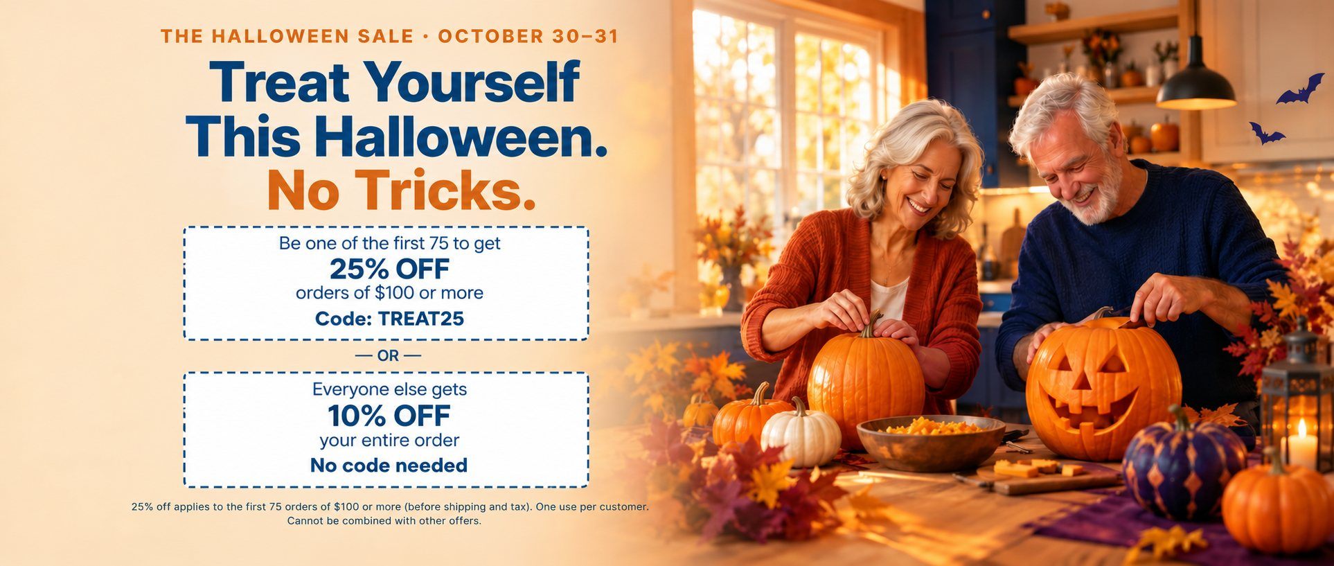 The Halloween Sale, October 30–31. Treat Yourself This Halloween. No Tricks. Be one of the first 75 to get 25% off orders of $100 or more with code TREAT25, or everyone else gets 10% off their entire order, no code needed. First 75 orders of $100 or more only. One use per customer. Cannot be combined with other offers.